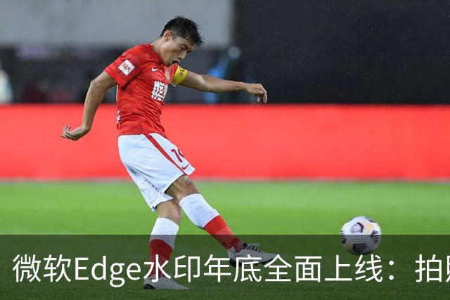 微软Edge水印年底全面上线：拍照截屏拦不住，只显示你的名字