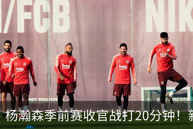 杨瀚森季前赛收官战打20分钟！新帅一个安排，暗示轮换稳了？