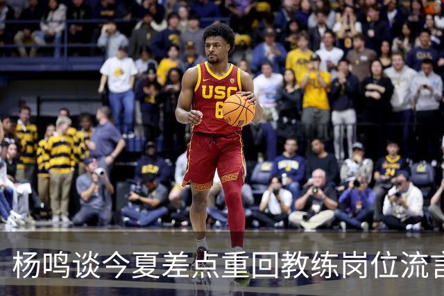 杨鸣谈今夏差点重回教练岗位流言：确实离签约很近