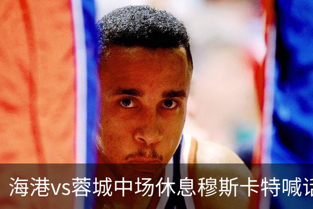 海港vs蓉城中场休息穆斯卡特喊话：对手就想保持比分让时间流逝