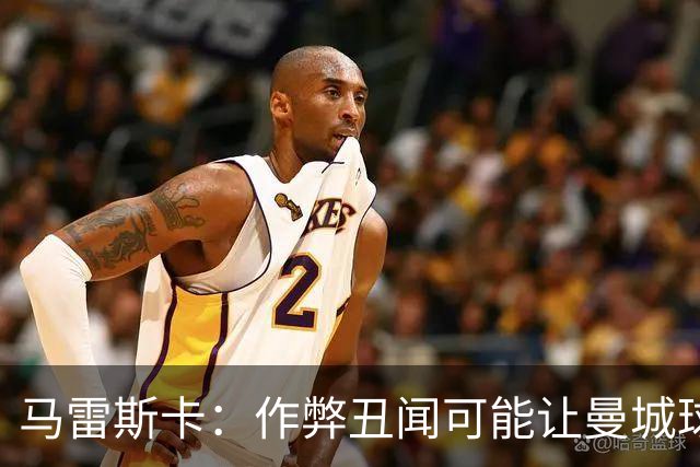 马雷斯卡：作弊丑闻可能让曼城球迷更难熬；期待欧冠之夜